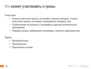 36 client.fut.ru
Кто может участвовать и призы
Участники
• Только участники группы на момент начала конкурса, только
участники группы на момент проведения конкурса, все
• Ограничения по возрасту, географии и другим аналогичным
критериями
• Поведенческие требования (например, посетить мероприятие)
Призы
• Материальные
• Электронные
• Признание и слава
 
