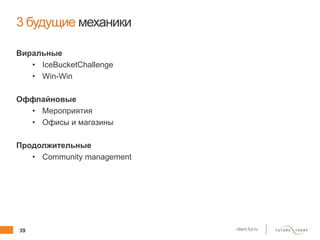 39 client.fut.ru
3 будущие механики
Виральные
• IceBucketChallenge
• Win-Win
Оффлайновые
• Мероприятия
• Офисы и магазины
Продолжительные
• Community management
 