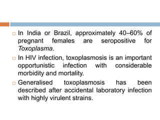  In India or Brazil, approximately 40–60% of
pregnant females are seropositive for
Toxoplasma.
 In HIV infection, toxoplasmosis is an important
opportunistic infection with considerable
morbidity and mortality.
 Generalised toxoplasmosis has been
described after accidental laboratory infection
with highly virulent strains.
 