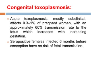 Congenital toxoplasmosis:
 Acute toxoplasmosis, mostly subclinical,
affects 0.3–1% of pregnant women, with an
approximately 60% transmission rate to the
fetus which increases with increasing
gestation.
 Seropositive females infected 6 months before
conception have no risk of fetal transmission.
 