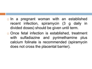  In a pregnant woman with an established
recent infection, spiramycin (3 g daily in
divided doses) should be given until term.
 Once fetal infection is established, treatment
with sulfadiazine and pyrimethamine plus
calcium folinate is recommended (spiramycin
does not cross the placental barrier).
 