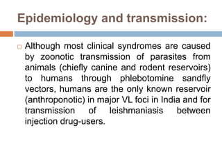 Epidemiology and transmission:
 Although most clinical syndromes are caused
by zoonotic transmission of parasites from
animals (chiefly canine and rodent reservoirs)
to humans through phlebotomine sandfly
vectors, humans are the only known reservoir
(anthroponotic) in major VL foci in India and for
transmission of leishmaniasis between
injection drug-users.
 