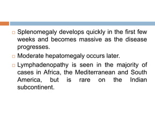  Splenomegaly develops quickly in the first few
weeks and becomes massive as the disease
progresses.
 Moderate hepatomegaly occurs later.
 Lymphadenopathy is seen in the majority of
cases in Africa, the Mediterranean and South
America, but is rare on the Indian
subcontinent.
 