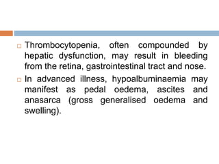  Thrombocytopenia, often compounded by
hepatic dysfunction, may result in bleeding
from the retina, gastrointestinal tract and nose.
 In advanced illness, hypoalbuminaemia may
manifest as pedal oedema, ascites and
anasarca (gross generalised oedema and
swelling).
 