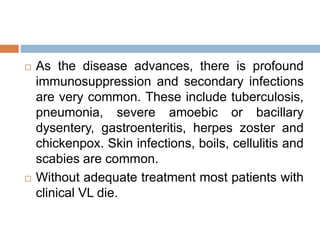  As the disease advances, there is profound
immunosuppression and secondary infections
are very common. These include tuberculosis,
pneumonia, severe amoebic or bacillary
dysentery, gastroenteritis, herpes zoster and
chickenpox. Skin infections, boils, cellulitis and
scabies are common.
 Without adequate treatment most patients with
clinical VL die.
 