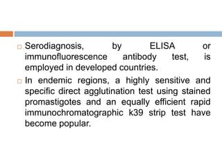  Serodiagnosis, by ELISA or
immunofluorescence antibody test, is
employed in developed countries.
 In endemic regions, a highly sensitive and
specific direct agglutination test using stained
promastigotes and an equally efficient rapid
immunochromatographic k39 strip test have
become popular.
 