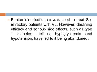  Pentamidine isetionate was used to treat Sb-
refractory patients with VL. However, declining
efficacy and serious side-effects, such as type
1 diabetes mellitus, hypoglycaemia and
hypotension, have led to it being abandoned.
 