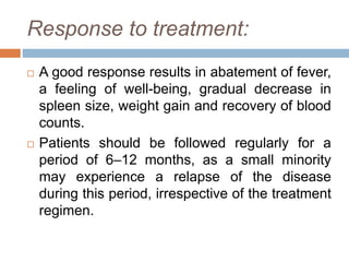 Response to treatment:
 A good response results in abatement of fever,
a feeling of well-being, gradual decrease in
spleen size, weight gain and recovery of blood
counts.
 Patients should be followed regularly for a
period of 6–12 months, as a small minority
may experience a relapse of the disease
during this period, irrespective of the treatment
regimen.
 