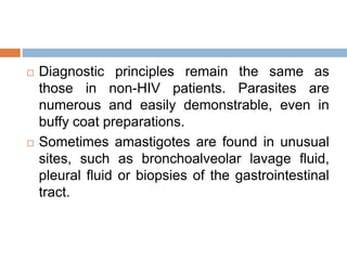  Diagnostic principles remain the same as
those in non-HIV patients. Parasites are
numerous and easily demonstrable, even in
buffy coat preparations.
 Sometimes amastigotes are found in unusual
sites, such as bronchoalveolar lavage fluid,
pleural fluid or biopsies of the gastrointestinal
tract.
 
