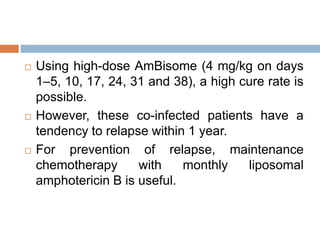  Using high-dose AmBisome (4 mg/kg on days
1–5, 10, 17, 24, 31 and 38), a high cure rate is
possible.
 However, these co-infected patients have a
tendency to relapse within 1 year.
 For prevention of relapse, maintenance
chemotherapy with monthly liposomal
amphotericin B is useful.
 