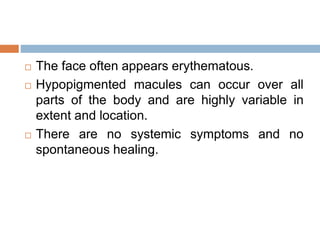  The face often appears erythematous.
 Hypopigmented macules can occur over all
parts of the body and are highly variable in
extent and location.
 There are no systemic symptoms and no
spontaneous healing.
 