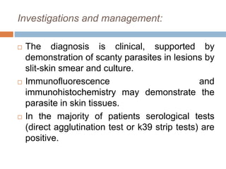 Investigations and management:
 The diagnosis is clinical, supported by
demonstration of scanty parasites in lesions by
slit-skin smear and culture.
 Immunofluorescence and
immunohistochemistry may demonstrate the
parasite in skin tissues.
 In the majority of patients serological tests
(direct agglutination test or k39 strip tests) are
positive.
 
