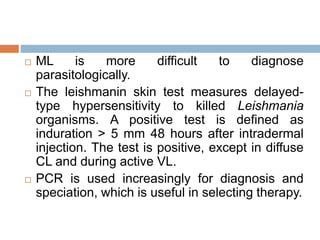  ML is more difficult to diagnose
parasitologically.
 The leishmanin skin test measures delayed-
type hypersensitivity to killed Leishmania
organisms. A positive test is defined as
induration > 5 mm 48 hours after intradermal
injection. The test is positive, except in diffuse
CL and during active VL.
 PCR is used increasingly for diagnosis and
speciation, which is useful in selecting therapy.
 