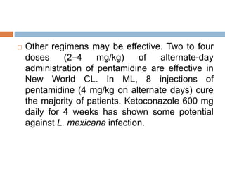  Other regimens may be effective. Two to four
doses (2–4 mg/kg) of alternate-day
administration of pentamidine are effective in
New World CL. In ML, 8 injections of
pentamidine (4 mg/kg on alternate days) cure
the majority of patients. Ketoconazole 600 mg
daily for 4 weeks has shown some potential
against L. mexicana infection.
 