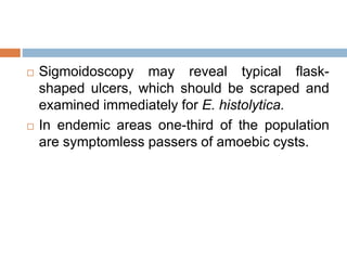  Sigmoidoscopy may reveal typical flask-
shaped ulcers, which should be scraped and
examined immediately for E. histolytica.
 In endemic areas one-third of the population
are symptomless passers of amoebic cysts.
 
