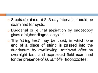  Stools obtained at 2–3-day intervals should be
examined for cysts.
 Duodenal or jejunal aspiration by endoscopy
gives a higher diagnostic yield.
 The ‘string test’ may be used, in which one
end of a piece of string is passed into the
duodenum by swallowing, retrieved after an
overnight fast, and expressed fluid examined
for the presence of G. lamblia trophozoites.
 