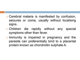  Cerebral malaria is manifested by confusion,
seizures or coma, usually without localising
signs.
 Children die rapidly without any special
symptoms other than fever.
 Immunity is impaired in pregnancy and the
parasite can preferentially bind to a placental
protein known as chondroitin sulphate A.
 