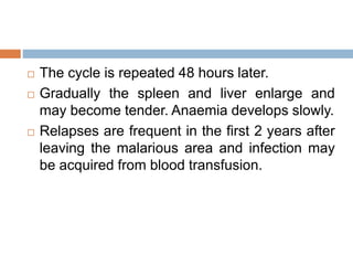  The cycle is repeated 48 hours later.
 Gradually the spleen and liver enlarge and
may become tender. Anaemia develops slowly.
 Relapses are frequent in the first 2 years after
leaving the malarious area and infection may
be acquired from blood transfusion.
 