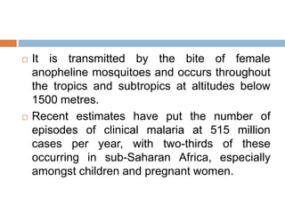 It is transmitted by the bite of female
anopheline mosquitoes and occurs throughout
the tropics and subtropics at altitudes below
1500 metres.
 Recent estimates have put the number of
episodes of clinical malaria at 515 million
cases per year, with two-thirds of these
occurring in sub-Saharan Africa, especially
amongst children and pregnant women.
 