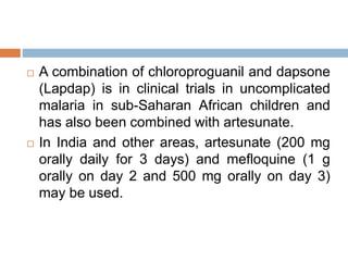  A combination of chloroproguanil and dapsone
(Lapdap) is in clinical trials in uncomplicated
malaria in sub-Saharan African children and
has also been combined with artesunate.
 In India and other areas, artesunate (200 mg
orally daily for 3 days) and mefloquine (1 g
orally on day 2 and 500 mg orally on day 3)
may be used.
 