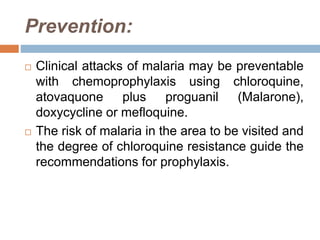 Prevention:
 Clinical attacks of malaria may be preventable
with chemoprophylaxis using chloroquine,
atovaquone plus proguanil (Malarone),
doxycycline or mefloquine.
 The risk of malaria in the area to be visited and
the degree of chloroquine resistance guide the
recommendations for prophylaxis.
 