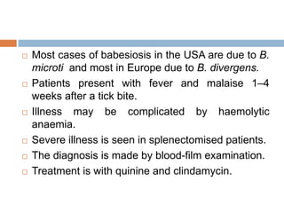  Most cases of babesiosis in the USA are due to B.
microti and most in Europe due to B. divergens.
 Patients present with fever and malaise 1–4
weeks after a tick bite.
 Illness may be complicated by haemolytic
anaemia.
 Severe illness is seen in splenectomised patients.
 The diagnosis is made by blood-film examination.
 Treatment is with quinine and clindamycin.
 