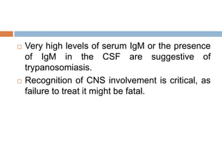  Very high levels of serum IgM or the presence
of IgM in the CSF are suggestive of
trypanosomiasis.
 Recognition of CNS involvement is critical, as
failure to treat it might be fatal.
 