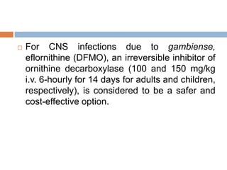  For CNS infections due to gambiense,
eflornithine (DFMO), an irreversible inhibitor of
ornithine decarboxylase (100 and 150 mg/kg
i.v. 6-hourly for 14 days for adults and children,
respectively), is considered to be a safer and
cost-effective option.
 