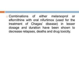  Combinations of either melarsoprol or
eflornithine with oral nifurtimox (used for the
treatment of Chagas’ disease) in lesser
dosage and duration have been shown to
decrease relapses, deaths and drug toxicity.
 