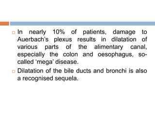  In nearly 10% of patients, damage to
Auerbach’s plexus results in dilatation of
various parts of the alimentary canal,
especially the colon and oesophagus, so-
called ‘mega’ disease.
 Dilatation of the bile ducts and bronchi is also
a recognised sequela.
 