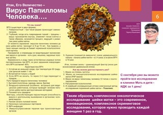 6
врач
акушер-гинеколог,
гинеколог-эндокринолог
Прохоренко
Лариса Борисовна
Итак, Его Величество –
Вирус Папилломы
Человека….
Что мы знаем?
ВПЧ существует в двух формах:
1. Поверхностный – при такой форме происходит самоиз-
лечение.
2. Глубокий, когда есть повреждение тканей – трещины –
вирус проникаетво внутрь, изменяет геном клетки и
таким образом, начинается процесс, ведущий к разви-
тию рака шейки матки.
От момента заражения вирусом папилломы человека до
рака шейки матки проходит от 8 до 15 лет. Как правило, у
таких женщин никогда не бывает нормальной кольпоскопиче-
ской картины.
Презерватив и спермициды не предотвращают проникнове-
ние вируса в организм – есть руки, мошонка, наружные поло-
вые органы.
Беременность и роды через естественные родовые путине
противопоказаны при ВПЧ, но риск заражения новорожден-
ного ВПЧ составляет 46%.
Характеристика ВПЧ:
1. Устойчив во внешней среде, при температуре 50 граду-
сов Цельсия живет 1 час
2. Встречается только у людей
3. Если ВПЧ не лечить, то через 2-4 года переходит в
предрак……
Пути передачи вируса папилломы человека:
1. Бытовой (полотенца, одежда, ванна, бритва)
2. Воздушно-капельный (особенно актуально для меди-
цинских работников, которые проводят лечение пато-
логии шейки матки деструктивными методами)
3. Половой путь передачи
Факторы, способствующие персистенции (способность
вируса к длительному выживанию в организме чело-
века) вируса:
1. Раннее начало половой жизни
2. Несколько суксуальных партнеров
3. ВИЧ-инфекция
4. Иммуносупрессивная терапия при трансплантации
органов
5. Курение (снижается иммунитет слизи цервикального
канала – канала шейки матки – в 2-4 раза, а на фоне ВПЧ
в 10 раз)
Итак, половая жизнь – доминирующий фактор риска для
возникновения цервикальной атипии.
Как мы можем диагностировать рак?
1. Мазок на степень чистоты
2. Мазок на онкоцитологическое исследование шейки
матки (РАР-мазок)
3. Мазок на вирус папилломы человека 12-типов с геноти-
пированием
4. Расширенная кольпоскопия:
5. И новейший инновационный оптико-электронный метод
исследования поражений шейки матки – Truscreen.
Таким образом, комплексное онкологическое
исследование шейки матки – это современное,
инновационное, комплексное скрининговое
исследование, которое нужно проводить каждой
женщине 1 раз в год.
С сентября уже вы можете
пройти все исследование
в клинике Мать и дитя -
ИДК за 1 день!
 