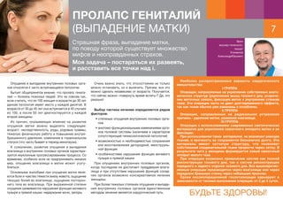 7
Врач
акушер-гинеколог,
хирург
Климанов
АлександрЮрьевич
ПРОЛАПС ГЕНИТАЛИЙ
(ВЫПАДЕНИЕ МАТКИ)
Опущение и выпадение внутренних половых орга-
нов относятся к часто встречающейся патологии.
Бытует общепринятое мнение, что пролапс генита-
лий — болезнь пожилых людей. Это не совсем так,
если считать, что из 100 женщин в возрасте до 30 лет
данная патология имеет место у каждой десятой. В
возрасте от 30 до 45 лет она встречается в 40 случаях
из 100, а после 50 лет диагностируется у каждой
второй женщины.
Из причин, оказывающих влияние на развитие
опущения матки можно выделить следующие:
возраст, наследственность, роды, родовые травмы,
тяжелую физическую работу и повышение внутри-
брюшинного давления, изменения в гормональном
статусе (что часто бывает в период менопаузы).
К сожалению, развитие опущения и выпадения
влагалища и внутренних половых органов характери-
зуется неуклонным прогрессированием процесса. Со
временем, особенно если не предпринимать никаких
мер, опущение влагалища и матки может усугу-
бляться.
Основными жалобами при опущении матки явля-
ются боли и чувство тяжести внизу живота, ощущение
тянущих болей во влагалище, ощущение посторон-
него тела во влагалище. При выраженной степени
опущения развиваются нарушения функции мочевого
пузыря и прямой кишки: недержание мочи, запоры.
Очень важно знать, что этосостояние не только
можно остановить, но и вылечить. Причем, все это
можно сделать независимо от возраста. Получается,
что сейчас можно «повернуть время вспять»? Да, это
реально!
Выбор тактики лечения определяется рядом
факторов:
• степенью опущения внутренних половых орга-
нов
• анатомо-функциональными изменениями орга-
нов половой системы (наличием и характером
сопутствующей гинекологической патологии)
• возможностью и необходимостью сохранения
или восстановления детородной, менструаль-
ной функции
• особенностями нарушения функции мочевого
пузыря и прямой кишки
При опущениях внутренних половых органов,
когда последние не достигают преддверия влага-
лища и при отсутствии нарушения функций сосед-
них органов возможно консервативное лечение
женщины.
При более тяжелых степенях опущения и выпаде-
ния внутренних половых органов единственным
методом лечения является хирургический путь.
Наиболее распространенные варианты хирургического
вмешательства:
I ГРУППА
Операции, направленные на укрепление собственных анато-
мических структур (укрепление мышц тазового дна, укороче-
ние маточных связок, фиксация матки к внутренним стенкам
таза). Эти операции часто не дают долговременного эффекта,
так как ткани обычно уже изменены и ослаблены.
II ГРУППА
Операции, направленные на радикальное устранение
причины - удаление матки, ушивание влагалища.
III ГРУППА
Операции с использованием современных синтетических
материалов для укрепления связочного аппарата матки и ее
фиксации.
При использовании таких материалов не возникает реакции
тканей, и прочность их сохраняется бесконечно долго. Эти
материалы имеют сетчатую структуру, что позволяет
собственной соединительной ткани прорости через сетку. В
результате чего у женщины формируется новый связочный
аппарат малого таза.
При операции возможно применение систем как полной
реконструкции тазового дна, так и систем реконструкции
переднего и заднего отделов тазового дна. Все вышеперечис-
ленные операции производятся через влагалище или через
переднюю брюшную стенку через небольшие проколы.
Сроки послеоперационной госпитализации варьируют в
зависимости от техники выполнения операции: от 2 до 5 суток.
Страшная фраза, выпадение матки,
по поводу которой существует множество
мифов и неоправданных страхов.
Моя задача – постараться их развеять,
и расставить все точки над i.
БУДЬТЕ ЗДОРОВЫ!
 