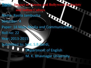 Topic: Impact of Cinema and Bollywood on Society
and Indian Culture
Name: Rasila Jambucha
Semester: 4
Paper: 14 Mass Media and Communication
Roll no: 22
Year: 2013-2015
Submitted to: Smt. S.B.Gardi,
Department of English
M. K. Bhavnagar University
 
