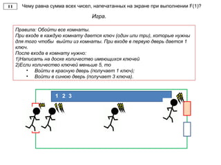 Чему равна сумма всех чисел, напечатанных на экране при выполнении F(1)?
Игра.
Правила: Обойти все комнаты.
При входе в каждую комнату дается ключ (один или три), которые нужны
для того чтобы выйти из комнаты. При входе в первую дверь дается 1
ключ.
После входа в комнату нужно:
1)Написать на доске количество имеющихся ключей
2)Если количество ключей меньше 5, то
• Войти в красную дверь (получает 1 ключ);
• Войти в синюю дверь (получает 3 ключа).
21 3
 