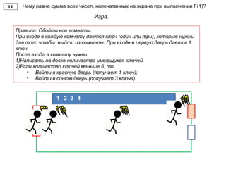 Чему равна сумма всех чисел, напечатанных на экране при выполнении F(1)?
Игра.
Правила: Обойти все комнаты.
При входе в каждую комнату дается ключ (один или три), которые нужны
для того чтобы выйти из комнаты. При входе в первую дверь дается 1
ключ.
После входа в комнату нужно:
1)Написать на доске количество имеющихся ключей
2)Если количество ключей меньше 5, то
• Войти в красную дверь (получает 1 ключ);
• Войти в синюю дверь (получает 3 ключа).
21 3 4
 