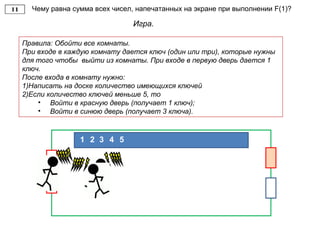 Чему равна сумма всех чисел, напечатанных на экране при выполнении F(1)?
Игра.
Правила: Обойти все комнаты.
При входе в каждую комнату дается ключ (один или три), которые нужны
для того чтобы выйти из комнаты. При входе в первую дверь дается 1
ключ.
После входа в комнату нужно:
1)Написать на доске количество имеющихся ключей
2)Если количество ключей меньше 5, то
• Войти в красную дверь (получает 1 ключ);
• Войти в синюю дверь (получает 3 ключа).
21 3 4 5
 