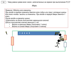 Чему равна сумма всех чисел, напечатанных на экране при выполнении F(1)?
Игра.
Правила: Обойти все комнаты.
При входе в каждую комнату дается ключ (один или три), которые нужны
для того чтобы выйти из комнаты. При входе в первую дверь дается 1
ключ.
После входа в комнату нужно:
1)Написать на доске количество имеющихся ключей
2)Если количество ключей меньше 5, то
• Войти в красную дверь (получает 1 ключ);
• Войти в синюю дверь (получает 3 ключа).
21 3 4 5
 