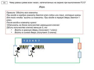Чему равна сумма всех чисел, напечатанных на экране при выполнении F(1)?
Игра.
Правила: Обойти все комнаты.
При входе в каждую комнату дается ключ (один или три), которые нужны
для того чтобы выйти из комнаты. При входе в первую дверь дается 1
ключ.
После входа в комнату нужно:
1)Написать на доске количество имеющихся ключей
2)Если количество ключей меньше 5, то
• Войти в красную дверь (получает 1 ключ);
• Войти в синюю дверь (получает 3 ключа).
21 3 4 5 7
 