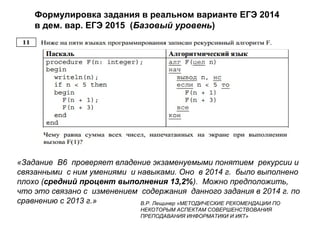 «Задание B6 проверяет владение экзаменуемыми понятием рекурсии и
связанными с ним умениями и навыками. Оно в 2014 г. было выполнено
плохо (средний процент выполнения 13,2%). Можно предположить,
что это связано с изменением содержания данного задания в 2014 г. по
сравнению с 2013 г.» В.Р. Лещинер «МЕТОДИЧЕСКИЕ РЕКОМЕНДАЦИИ ПО
НЕКОТОРЫМ АСПЕКТАМ СОВЕРШЕНСТВОВАНИЯ
ПРЕПОДАВАНИЯ ИНФОРМАТИКИ И ИКТ»
Формулировка задания в реальном варианте ЕГЭ 2014
в дем. вар. ЕГЭ 2015 (Базовый уровень)
 