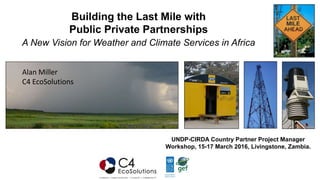 Building the Last Mile with
Public Private Partnerships
A New Vision for Weather and Climate Services in Africa
UNDP-CIRDA Country Partner Project Manager
Workshop, 15-17 March 2016, Livingstone, Zambia.
Alan Miller
C4 EcoSolutions
 