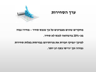 ‫הסחירות‬ ‫ערך‬
‫סחיר‬ ‫שנכס‬ ‫כך‬ ‫על‬ ‫מצביעים‬ ‫שונים‬ ‫מחקרים‬–‫גבוה‬ ‫מחירו‬
‫בכ‬-20%‫סחיר‬ ‫לא‬ ‫לנכס‬ ‫בהשוואה‬.
‫סחירות‬ ‫בעלות‬ ‫בבורסות‬ ‫מניותיהם‬ ‫את‬ ‫חברות‬ ‫ינפיקו‬ ‫לפיכך‬
‫יותר‬ ‫רב‬ ‫כסף‬ ‫יגייסו‬ ‫וכך‬ ‫גבוהה‬.
 