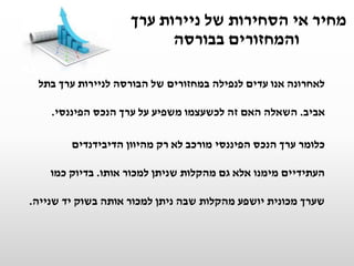 ‫ערך‬ ‫ניירות‬ ‫של‬ ‫הסחירות‬ ‫אי‬ ‫מחיר‬
‫בבורסה‬ ‫והמחזורים‬
‫בתל‬ ‫ערך‬ ‫לניירות‬ ‫הבורסה‬ ‫של‬ ‫במחזורים‬ ‫לנפילה‬ ‫עדים‬ ‫אנו‬ ‫לאחרונה‬
‫אביב‬.‫הפיננסי‬ ‫הנכס‬ ‫ערך‬ ‫על‬ ‫משפיע‬ ‫לכשעצמו‬ ‫זה‬ ‫האם‬ ‫השאלה‬.
‫כלומר‬‫ערך‬‫הפיננסי‬ ‫הנכס‬‫הדיבידנדים‬ ‫מהיוון‬ ‫רק‬ ‫לא‬ ‫מורכב‬
‫אותו‬ ‫למכור‬ ‫שניתן‬ ‫מהקלות‬ ‫גם‬ ‫אלא‬ ‫מימנו‬ ‫העתידיים‬.‫כמו‬ ‫בדיוק‬
‫שנייה‬ ‫יד‬ ‫בשוק‬ ‫אותה‬ ‫למכור‬ ‫ניתן‬ ‫שבה‬ ‫מהקלות‬ ‫יושפע‬ ‫מכונית‬ ‫שערך‬.
 