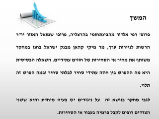 ‫המשך‬
‫פרופ‬'‫רפי‬‫אלדור‬‫מהבינתחומי‬‫בהרצליה‬,‫פרופ‬'‫שמואל‬‫האוזר‬‫יו‬"‫ר‬
‫הרשות‬‫לניירות‬‫ערך‬,‫מר‬‫מיקי‬‫קהאן‬‫מבנק‬‫ישראל‬‫בחנו‬‫במחקר‬
‫משותף‬‫את‬‫מחיר‬‫אי‬‫הסחירות‬‫של‬‫חוזים‬‫עתידיים‬.‫השאלה‬‫הבסיסית‬
‫היא‬‫מה‬‫ההפרש‬‫בין‬‫חוזה‬‫עתידי‬‫סחיר‬‫לבלתי‬‫סחיר‬‫ובמה‬‫הפרש‬‫זה‬
‫תלוי‬.
‫לגבי‬‫מחקר‬‫בנושא‬‫זה‬‫על‬‫ניגזרים‬‫יש‬‫בעיה‬‫מיחדת‬‫והיא‬‫ששני‬
‫הצדדים‬‫רוצים‬‫לקבל‬‫פרמיה‬‫בעבור‬‫אי‬‫הסחירות‬.
 