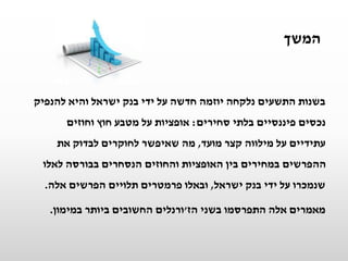 ‫המשך‬
‫להנפיק‬ ‫והיא‬ ‫ישראל‬ ‫בנק‬ ‫ידי‬ ‫על‬ ‫חדשה‬ ‫יוזמה‬ ‫נלקחה‬ ‫התשעים‬ ‫בשנות‬
‫סחירים‬ ‫בלתי‬ ‫פיננסיים‬ ‫נכסים‬:‫אופציות‬‫וחוזים‬ ‫חוץ‬ ‫מטבע‬ ‫על‬
‫מועד‬ ‫קצר‬ ‫מילווה‬ ‫על‬ ‫עתידיים‬,‫מה‬‫שאיפשר‬‫את‬ ‫לבדוק‬ ‫לחוקרים‬
‫לאלו‬ ‫בבורסה‬ ‫הנסחרים‬ ‫והחוזים‬ ‫האופציות‬ ‫בין‬ ‫במחירים‬ ‫ההפרשים‬
‫ישראל‬ ‫בנק‬ ‫ידי‬ ‫על‬ ‫שנמכרו‬,‫אלה‬ ‫הפרשים‬ ‫תלויים‬ ‫פרמטרים‬ ‫ובאלו‬.
‫מאמרים‬‫בשני‬ ‫התפרסמו‬ ‫אלה‬‫הז‬'‫ורנלים‬‫במימון‬ ‫ביותר‬ ‫החשובים‬.
 