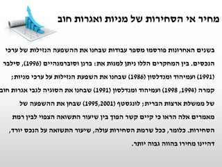 ‫בשנים‬‫ערכי‬ ‫של‬ ‫הנזילות‬ ‫ההשפעה‬ ‫את‬ ‫שבחנו‬ ‫עבודות‬ ‫מספר‬ ‫פורסמו‬ ‫האחרונות‬
‫הנכסים‬.‫את‬ ‫למנות‬ ‫ניתן‬ ‫הללו‬ ‫המחקרים‬ ‫בין‬:‫ברנן‬‫וסוברמנהיים‬(1996),‫סילבר‬
(1991)‫ומנדלסון‬ ‫ועמיהוד‬(1986)‫מניות‬ ‫ערכי‬ ‫על‬ ‫הנזילות‬ ‫השפעת‬ ‫את‬ ‫שבחנו‬;
‫קמרה‬(1994,1998)‫ומנדלסון‬ ‫ועמיהוד‬(1991)‫חוב‬ ‫אגרות‬ ‫לגבי‬ ‫הסוגיה‬ ‫את‬ ‫שבחנו‬
‫הברית‬ ‫ארצות‬ ‫ממשלת‬ ‫של‬;‫לונגסטף‬(1995,2001)‫של‬ ‫ההשפעה‬ ‫את‬ ‫שבחן‬
‫רמת‬ ‫לבין‬ ‫הצפוי‬ ‫התשואה‬ ‫שיעור‬ ‫בין‬ ‫הפוך‬ ‫קשר‬ ‫קיים‬ ‫כי‬ ‫הראו‬ ‫אלה‬ ‫מאמרים‬
‫הסחירות‬.‫כלומר‬,‫עולה‬ ‫הסחירות‬ ‫שרמת‬ ‫ככל‬,‫יורד‬ ‫הנכס‬ ‫על‬ ‫התשואה‬ ‫שיעור‬,
‫יותר‬ ‫גבוה‬ ‫בהווה‬ ‫מחירו‬ ‫דהיינו‬.
‫חוב‬ ‫ואגרות‬ ‫מניות‬ ‫של‬ ‫הסחירות‬ ‫אי‬ ‫מחיר‬
 