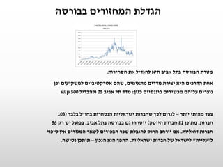 ‫בבורסה‬ ‫המחזורים‬ ‫הגדלת‬
‫הסחירות‬ ‫את‬ ‫להגדיל‬ ‫היא‬ ‫אביב‬ ‫בתל‬ ‫הבורסה‬ ‫מטרת‬.
‫מתאימים‬ ‫מדדים‬ ‫יצירת‬ ‫היא‬ ‫הדרכים‬ ‫אחת‬,‫וכן‬ ‫למשקיעים‬ ‫אטרקטיביים‬ ‫שהם‬
‫כגון‬ ‫פיננסיים‬ ‫מכשירים‬ ‫עליהם‬ ‫נוצרים‬:‫אביב‬ ‫תל‬ ‫מדד‬25‫ולהבדיל‬s&p 500
‫יותר‬ ‫מהותי‬ ‫צעד‬–‫בחו‬ ‫הנסחרות‬ ‫ישראליות‬ ‫שחברות‬ ‫לכך‬ ‫לגרום‬"‫בלבד‬ ‫ל‬(103
‫חברות‬,‫מתוכן‬81‫הייטק‬ ‫חברות‬)‫ייסחרו‬‫ג‬‫אביב‬ ‫בתל‬ ‫בבורסה‬ ‫ם‬.‫רק‬ ‫יש‬ ‫בפועל‬56
‫דואליות‬ ‫חברות‬.‫סיכוי‬ ‫אין‬ ‫המגזרים‬ ‫לשאר‬ ‫הבכירים‬ ‫שכר‬ ‫להגבלת‬ ‫החוק‬ ‫יורחב‬ ‫אם‬
‫ל‬"‫עלייה‬"‫ישראליות‬ ‫חברות‬ ‫של‬ ‫לישראל‬.‫הנכון‬ ‫הוא‬ ‫ההפך‬–‫נטישה‬ ‫תיתכן‬.
 