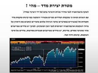 ‫מדד‬ ‫יצירת‬ ‫מטרת‬–‫מהי‬?
‫ל‬‫בהם‬ ‫והשינוי‬ ‫מניות‬ ‫מחירי‬ ‫לגבי‬ ‫אינפורמציה‬ ‫שקף‬(‫במדד‬ ‫השינוי‬ ‫ידי‬ ‫על‬)
‫מדד‬ ‫עוקבות‬ ‫קרנות‬ ‫כמו‬ ‫השקעה‬ ‫מכשירי‬ ‫נוצרים‬ ‫המדדים‬ ‫בעקבות‬ ‫כי‬ ‫נוכחנו‬ ‫השנים‬ ‫עם‬
‫סל‬ ‫ותעודות‬(‫של‬ ‫היתרון‬ ‫את‬ ‫ונותנים‬ ‫מזעריים‬ ‫שלהם‬ ‫הניהול‬ ‫שדמי‬ ‫פאסיביים‬ ‫מכשירים‬
‫המשקיע‬ ‫רצון‬ ‫לגבי‬ ‫יומיומית‬ ‫ואינפורמציה‬ ‫השקעות‬ ‫פיזור‬.)‫שמייצגים‬ ‫מדדים‬ ‫יש‬ ‫לפיכך‬
‫מסוים‬ ‫גאוגרפי‬ ‫אזור‬,‫מדינות‬,‫מסוימות‬ ‫תעשיות‬ ‫שמייצגים‬ ‫מדדים‬ ‫יש‬,‫תיקי‬ ‫של‬ ‫מדדים‬
‫השקעות‬,‫ועוד‬ ‫גידור‬ ‫קרנות‬.
 