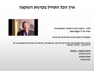 ‫השקעה‬ ‫בקרנות‬ ‫התחיל‬ ‫הכל‬ ‫איך‬
1975–‫אחרי‬ ‫העוקבת‬ ‫הראשונה‬ ‫הקרן‬ ‫הוקמה‬
‫ידי‬ ‫על‬ ‫המדד‬John Bogle
‫שונים‬ ‫מדדים‬ ‫על‬ ‫רבות‬ ‫קרנות‬ ‫הוקמו‬ ‫בעקבותיה‬
‫מדינות‬ ‫של‬ ‫מדדים‬ ‫אחר‬ ‫עוקבות‬ ‫רבות‬ ‫קרנות‬,‫תעשיות‬ ‫של‬,‫אזורים‬ ‫של‬,‫של‬ ‫קומבינציה‬ ‫של‬ ‫מדדים‬
‫ערך‬ ‫ניירות‬...‫שתרצה‬ ‫מדד‬ ‫כל‬
‫השקעה‬ ‫קרנות‬-‫יתרונות‬
‫סיכונים‬ ‫פיזור‬
‫נמוכות‬ ‫עמלות‬
‫מיסויי‬ ‫יתרון‬
 