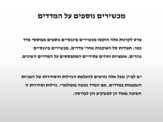 ‫המדדים‬ ‫על‬ ‫נוספים‬ ‫מכשירים‬
‫מדד‬ ‫מבוססי‬ ‫נוספים‬ ‫פיננסיים‬ ‫מכשירים‬ ‫הוקמו‬ ‫אלה‬ ‫לקרנות‬ ‫פרט‬
‫כמו‬:‫מדדים‬ ‫אחרי‬ ‫העוקבות‬ ‫סל‬ ‫תעודות‬,‫פיננסיים‬ ‫מכשירים‬
‫נגזרים‬,‫השונים‬ ‫המדדים‬ ‫על‬ ‫המתבססים‬ ‫עתידיים‬ ‫וחוזים‬ ‫אופציות‬.
‫המניות‬ ‫של‬ ‫והסחירות‬ ‫הנזילות‬ ‫להעלאת‬ ‫גורמים‬ ‫אלה‬ ‫שכל‬ ‫לציין‬ ‫יש‬
‫במדדים‬ ‫הנמצאות‬,‫פופולארי‬ ‫נעשה‬ ‫המדד‬ ‫אם‬.‫זו‬ ‫וסחירות‬ ‫נזילות‬
‫לבורסה‬ ‫והן‬ ‫למשקיע‬ ‫הן‬ ‫מאוד‬ ‫חשובה‬.
 