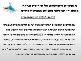 ‫מקומיים‬ ‫וגורמים‬ ‫גלובליים‬ ‫גורמים‬
‫עם‬‫מהבורסה‬ ‫הזרים‬ ‫יציאת‬ ‫נמנית‬ ‫המרכזיים‬ ‫המקומיים‬ ‫הגורמים‬,‫ובפרט‬
‫הבין‬ ‫ההשקעה‬ ‫קרנות‬ ‫של‬ ‫יציאתן‬-‫לאומיות‬;‫ככל‬ ‫הושפעו‬ ‫אלה‬ ‫מהלכים‬
‫ה‬ ‫במדדי‬ ‫הסיווג‬ ‫משינוי‬ ‫הנראה‬-MSCI‫היחסי‬ ‫הסיכון‬ ‫בתפיסת‬ ‫ומהעלייה‬
‫ישראל‬ ‫של‬.‫כן‬ ‫כמו‬,‫החדה‬ ‫הירידה‬,‫והיסטורית‬ ‫עולמית‬ ‫בהשוואה‬,‫במספר‬
‫הייתה‬ ‫ההון‬ ‫בשוק‬ ‫הרגולציה‬ ‫שלהידוק‬ ‫בסברה‬ ‫תומכת‬ ‫הציבוריות‬ ‫החברות‬
‫המסחר‬ ‫במחזורי‬ ‫לירידה‬ ‫מסוימת‬ ‫תרומה‬;‫על‬ ‫הכלכלית‬ ‫ברגולציה‬ ‫השינויים‬
‫ספציפיים‬ ‫ענפים‬,‫זאת‬ ‫לעומת‬,‫המסחר‬ ‫מחזורי‬ ‫על‬ ‫השפיעו‬ ‫לא‬.
‫החדה‬ ‫הירידה‬ ‫על‬ ‫שהשפיעו‬ ‫הגורמים‬
‫בת‬ ‫בבורסה‬ ‫במניות‬ ‫המסחר‬ ‫במחזורי‬"‫א‬
 
